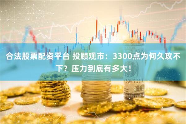 合法股票配资平台 投顾观市：3300点为何久攻不下？压力到底有多大！