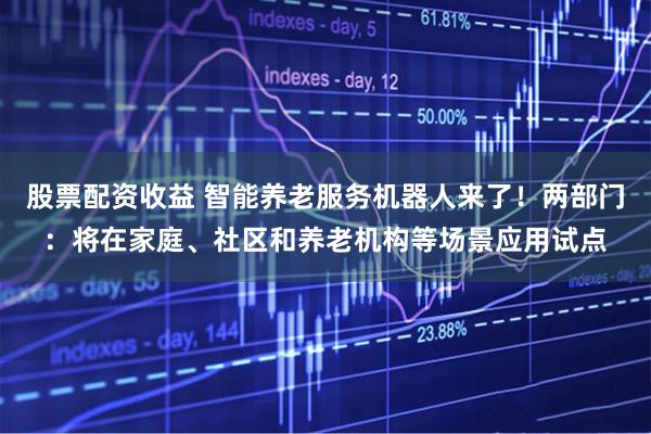 股票配资收益 智能养老服务机器人来了！两部门：将在家庭、社区和养老机构等场景应用试点
