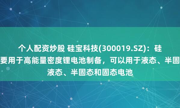 个人配资炒股 硅宝科技(300019.SZ)：硅碳负极材料主要用于高能量密度锂电池制备，可以用于液态、半固态和固态电池