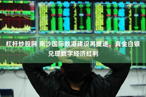 杠杆炒股网 南沙国际数港建设再提速，真金白银兑现数字经济红利