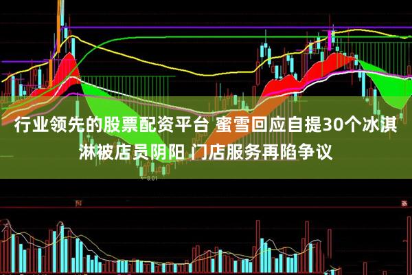 行业领先的股票配资平台 蜜雪回应自提30个冰淇淋被店员阴阳 门店服务再陷争议