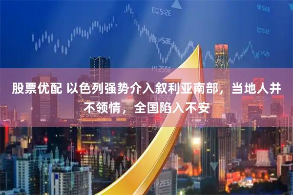 股票优配 以色列强势介入叙利亚南部，当地人并不领情，全国陷入不安