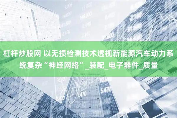 杠杆炒股网 以无损检测技术透视新能源汽车动力系统复杂“神经网络”_装配_电子器件_质量