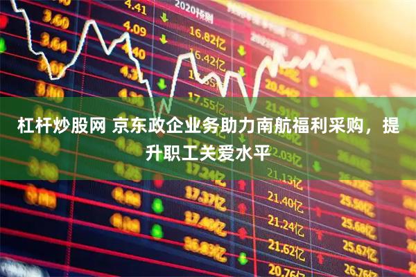 杠杆炒股网 京东政企业务助力南航福利采购，提升职工关爱水平