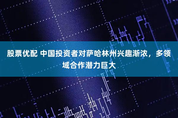 股票优配 中国投资者对萨哈林州兴趣渐浓，多领域合作潜力巨大