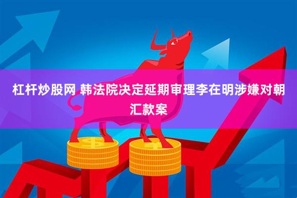 杠杆炒股网 韩法院决定延期审理李在明涉嫌对朝汇款案