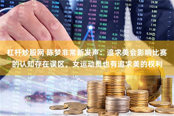 杠杆炒股网 陈梦非常新发声：追求美会影响比赛的认知存在误区，女运动员也有追求美的权利