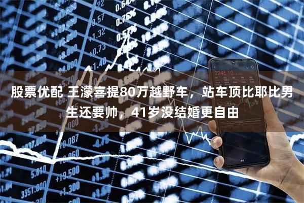 股票优配 王濛喜提80万越野车，站车顶比耶比男生还要帅，41岁没结婚更自由