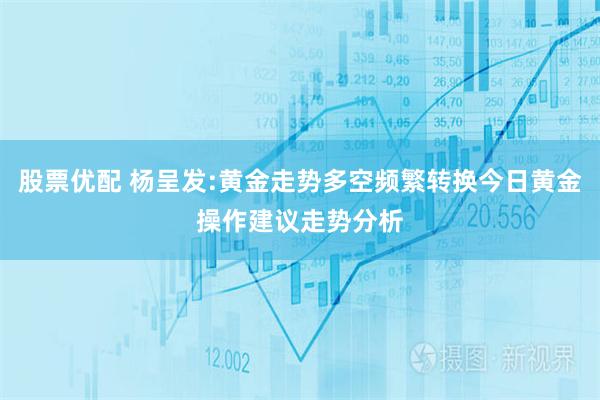股票优配 杨呈发:黄金走势多空频繁转换今日黄金操作建议走势分析