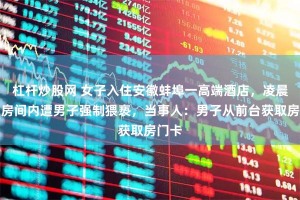 杠杆炒股网 女子入住安徽蚌埠一高端酒店，凌晨却在房间内遭男子强制猥亵，当事人：男子从前台获取房门卡