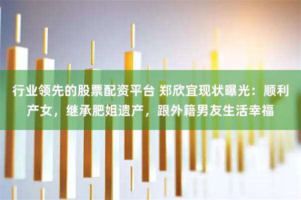 行业领先的股票配资平台 郑欣宜现状曝光:顺利产女,继承肥姐遗产,跟外籍男友生活幸福