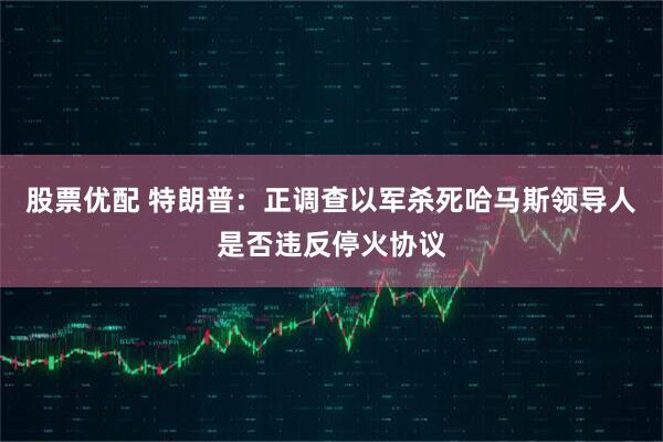 股票优配 特朗普：正调查以军杀死哈马斯领导人是否违反停火协议