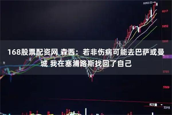 168股票配资网 森西：若非伤病可能去巴萨或曼城 我在塞浦路斯找回了自己