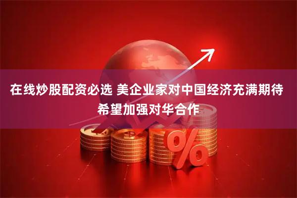 在线炒股配资必选 美企业家对中国经济充满期待 希望加强对华合作