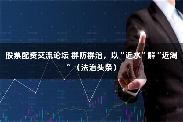 股票配资交流论坛 群防群治，以“近水”解“近渴”（法治头条）