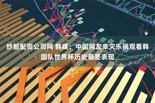 炒股配资公司网 韩媒：中国网友幸灾乐祸观看韩国队世界杯历史最差表现