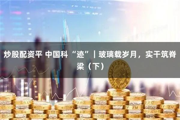 炒股配资平 中国科 “迹”｜玻璃载岁月，实干筑脊梁（下）