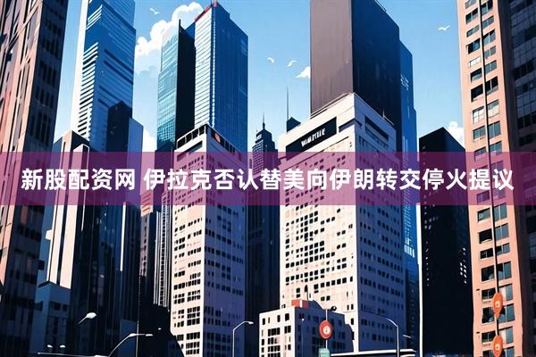 新股配资网 伊拉克否认替美向伊朗转交停火提议