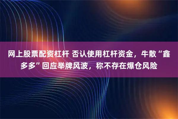 网上股票配资杠杆 否认使用杠杆资金，牛散“鑫多多”回应举牌风波，称不存在爆仓风险