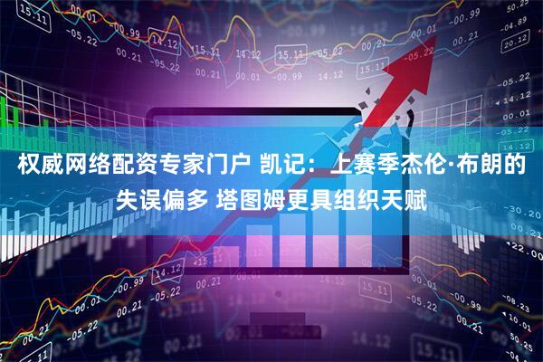 权威网络配资专家门户 凯记：上赛季杰伦·布朗的失误偏多 塔图姆更具组织天赋