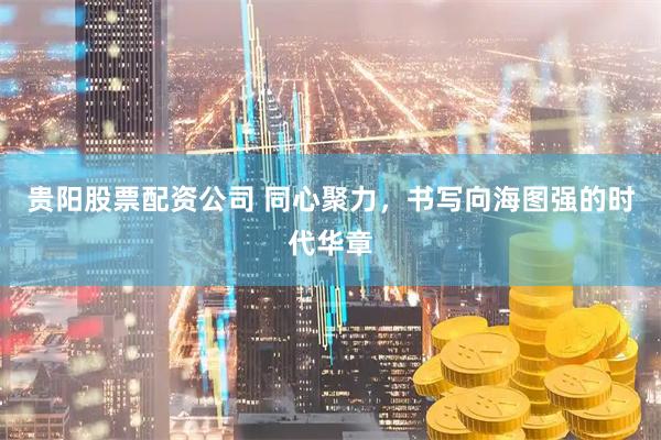 贵阳股票配资公司 同心聚力，书写向海图强的时代华章
