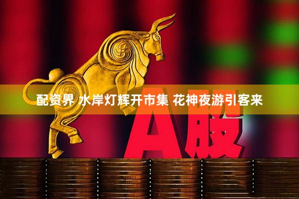 配资界 水岸灯辉开市集 花神夜游引客来